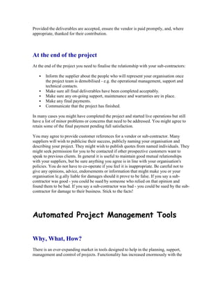 Provided the deliverables are accepted, ensure the vendor is paid promptly, and, where
appropriate, thanked for their contribution.
At the end of the project
At the end of the project you need to finalise the relationship with your sub-contractors:
 Inform the supplier about the people who will represent your organisation once
the project team is demobilised - e.g. the operational management, support and
technical contacts.
 Make sure all final deliverables have been completed acceptably.
 Make sure any on-going support, maintenance and warranties are in place.
 Make any final payments.
 Communicate that the project has finished.
In many cases you might have completed the project and started live operations but still
have a list of minor problems or concerns that need to be addressed. You might agree to
retain some of the final payment pending full satisfaction.
You may agree to provide customer references for a vendor or sub-contractor. Many
suppliers will wish to publicise their success, publicly naming your organisation and
describing your project. They might wish to publish quotes from named individuals. They
might seek permission for you to be contacted if other prospective customers want to
speak to previous clients. In general it is useful to maintain good mutual relationships
with your suppliers, but be sure anything you agree is in line with your organisation's
policies. You do not have to co-operate if you feel it is inappropriate. Be careful not to
give any opinions, advice, endorsements or information that might make you or your
organisation le.g.ally liable for damages should it prove to be false. If you say a sub-
contractor was good - you could be sued by someone who relied on that opinion and
found them to be bad. If you say a sub-contractor was bad - you could be sued by the sub-
contractor for damage to their business. Stick to the facts!
Automated Project Management Tools
Why, What, How?
There is an ever-expanding market in tools designed to help in the planning, support,
management and control of projects. Functionality has increased enormously with the
 