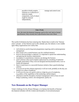 possible to build complex
solutions as a collection of
relatively simple
components, each of which
might be released
independently.
manage and control costs.
Case Study
Java, the main development language used on the web, had no formal
specification. Only recently has a specification been retro-fitted.
The world of eSolutions has been maturing fast. Maybe there is truth in the "Internet
years" concept - at four Internet years to the calendar year, the industry is now middle
aged. Many organisations now realise that:
 web initiatives can be long-term programmes requiring end-to-end programme
management
 there needs to be a sound business case for a defined initiative
 however the knowledge is captured, it is important to spend time understanding
and agreeing the business requirements
 incomplete or unsatisfactory solutions can damage the business
 quick solutions often need complete replacement by something of industrial
strength, particularly if they were not designed and documented with a view to
further development
 there is much more to a successful business initiative than a good technology
solution
 if you do not test the solution rigorously it will not work, probably on the day you
launch it in a blaze of publicity
 it will never be easy nor quick to deliver a high de.g.ree of complexity,
re.g.ardless of the capabilities of the technology and developers
 all projects need the discipline of project management with its focus on such
things as planning, control, risk management, quality etc.
New Demands on the Project Manager
Today's challenge for the eProject Manager, is to harness the benefits of Internet
development attitudes with the wisdom and discipline of conventional project
 