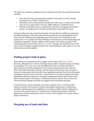 The ideal suite of project management tools would provide fully inte.g.rated functionality
such that:
 tools share the same communication medium to the team (e.g. Web, Intranet,
Exchange server, EMail, Client/Server)
 information can be automatically transferred to other tools, or, better still, be held
only once (e.g. team names, task lists, EMail addresses, distribution lists)
 efficiency and effectiveness is supported by automatic messaging and workflow
control - the applications will always prompt those responsible for action.
Tools providing such inte.g.rated functionality will typically have different components
for different purposes. Since they share data there needs to be a central database server.
Users may have differing tools depending upon their needs, all of which link to that
central server. For example, the Project Manager will need access to the full planning and
scheduling component, whereas ordinary team members only need to see parts of the
resulting plan that concern them. The Project Office manager will need full access to the
issues, risk and change management data while other participants only require to view the
information and submit updates.
Putting project tools in place
Most projects use automation tools to support at least some of the Project Office
functions, although there is still an alarmingly large number of projects doing everything
by spreadsheet. It is easy to see why spreadsheets are still so common. Having an
inte.g.rated set of project management tools in place and operational takes time and
effort. That effort inevitably coincides with the launch of the project when everyone is
focused on mainstream activities rather than supporting functions. By the time the project
management team has time to look for a smart toolset it is too late to displace the ad hoc
spreadsheets that have sprung up. The project management toolset either needs to have
been invested in prior to the project, or dedicated resources need to focus on that area
while the Project Manager and team are engaged in the mainstream priorities.
It will take time to select and install a new suite of project tools. As with any other
software selection, the functional, technical and support requirements or preferences
should be matched against the capabilities of currently available software applications.
As well as the selection process, it will take time to finalise the purchase, install the
applications and train project team staff. It is best for these things to be in place before a
project commences.
On-going use of tools and data
 
