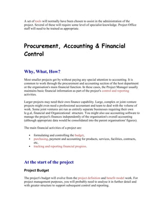 A set of tools will normally have been chosen to assist in the administration of the
project. Several of these will require some level of specialist knowledge. Project Office
staff will need to be trained as appropriate.
Procurement, Accounting & Financial
Control
Why, What, How?
Most smaller projects get by without paying any special attention to accounting. It is
common to work through the procurement and accounting section of the host department
or the organisation's main financial function. In these cases, the Project Manager usually
maintains basic financial information as part of the project's control and reporting
activities.
Larger projects may need their own finance capability. Large, complex or joint-venture
projects might even need a professional accountant and team to deal with the volume of
work. Some joint ventures are run as entirely separate businesses requiring their own
le.g.al, financial and Organizational structure. You might also use accounting software to
manage the project's finances independently of the organisation's overall accounting
(although appropriate data would be consolidated into the parent organisations' figures).
The main financial activities of a project are:
 formulating and controlling the budget,
 purchasing, payment and accounting for products, services, facilities, contracts,
etc,
 tracking and reporting financial progress.
At the start of the project
Project Budget
The project's budget will evolve from the project definition and benefit model work. For
project management purposes, you will probably need to analyse it in further detail and
with greater structure to support subsequent control and reporting.
 