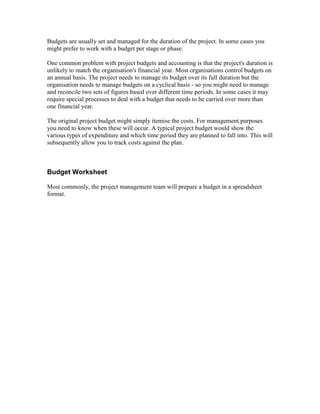 Budgets are usually set and managed for the duration of the project. In some cases you
might prefer to work with a budget per stage or phase.
One common problem with project budgets and accounting is that the project's duration is
unlikely to match the organisation's financial year. Most organisations control budgets on
an annual basis. The project needs to manage its budget over its full duration but the
organisation needs to manage budgets on a cyclical basis - so you might need to manage
and reconcile two sets of figures based over different time periods. In some cases it may
require special processes to deal with a budget that needs to be carried over more than
one financial year.
The original project budget might simply itemise the costs. For management purposes
you need to know when these will occur. A typical project budget would show the
various types of expenditure and which time period they are planned to fall into. This will
subsequently allow you to track costs against the plan.
Budget Worksheet
Most commonly, the project management team will prepare a budget in a spreadsheet
format.
 