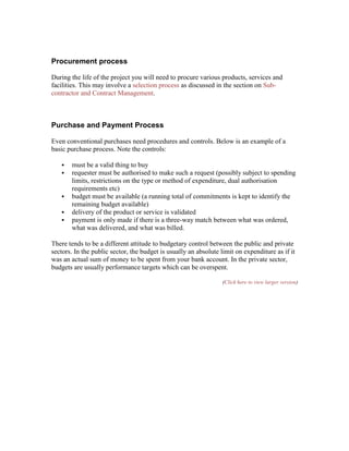 Procurement process
During the life of the project you will need to procure various products, services and
facilities. This may involve a selection process as discussed in the section on Sub-
contractor and Contract Management.
Purchase and Payment Process
Even conventional purchases need procedures and controls. Below is an example of a
basic purchase process. Note the controls:
 must be a valid thing to buy
 requester must be authorised to make such a request (possibly subject to spending
limits, restrictions on the type or method of expenditure, dual authorisation
requirements etc)
 budget must be available (a running total of commitments is kept to identify the
remaining budget available)
 delivery of the product or service is validated
 payment is only made if there is a three-way match between what was ordered,
what was delivered, and what was billed.
There tends to be a different attitude to budgetary control between the public and private
sectors. In the public sector, the budget is usually an absolute limit on expenditure as if it
was an actual sum of money to be spent from your bank account. In the private sector,
budgets are usually performance targets which can be overspent.
(Click here to view larger version)
 