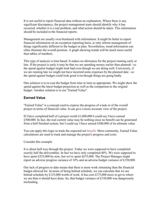 It is not useful to report financial data without an explanation. Where there is any
significant discrepancy, the project management team should identify why it has
occurred, whether it is a real problem, and what action should be taken. This information
should be included in the financial reports.
Management are usually over-burdened with information. It might be better to report
financial information on an exception-reporting basis, ie only inform management of
things significantly different to the budget or plan. Nevertheless, trend information can
often illustrate the overall position. A graph showing trends will be much more useful
than tables of numbers.
This type of analysis is time based. It makes no allowance for the project running early or
late. If the project is early it may be that we are spending money earlier than planned - so
the spend against budget might look bad even though we are doing well. Conversely, if
we are running late we might not have incurred some expenses by the planned date - so
the spend against budget could look good even though things are going badly.
One solution is to re-cast the budget from time to time as appropriate. We might show the
spend against the latest budget projection as well as the comparison to the original
budget. Another solution is to use "Earned Value".
Earned Value
"Earned Value" is a concept used to express the progress of a task or of the overall
project in terms of financial value. It can give a more accurate view of the project.
If I have completed half of a project worth £1,000,000 I could say I have earned
£500,000. In fact, the real current value may be nothing since no benefit can be generated
from a half finished system, but I could say I have earned £500,000 of its ultimate value.
You can apply this logic to track the expected net benefit. More commonly, Earned Value
calculations are used to track and manage the project's progress and costs.
Consider this example:
It is about half way through the project. Today we were supposed to have completed
exactly half the deliverables. In fact we have only completed 40%. We were supposed to
have spent £525,000 by now, but we've spent £675,000. The Project Manager might
report an adverse progress variance of 10% and an adverse budget variance of £150,000.
Our lack of progress to date means that there is more work remaining than the financial
budget allowed for. In terms of being behind schedule, we can calculate that we are
behind schedule by £125,000 worth of work. It has cost £275,000 more to get to where
we are than it should have done. So, that budget variance of £150,000 was dangerously
misleading.
 