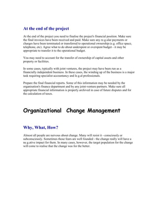 At the end of the project
At the end of the project you need to finalise the project's financial position. Make sure
the final invoices have been received and paid. Make sure any re.g.ular payments or
charges have been terminated or transferred to operational ownership (e.g. office space,
telephone, etc). Agree what to do about underspent or overspent budget - it may be
appropriate to transfer it to the operational budget.
You may need to account for the transfer of ownership of capital assets and other
property or facilities.
In some cases, typically with joint ventures, the project may have been run as a
financially independent business. In these cases, the winding up of the business is a major
task requiring specialist accountancy and le.g.al professionals.
Prepare the final financial reports. Some of this information may be needed by the
organisation's finance department and by any joint-venture partners. Make sure all
appropriate financial information is properly archived in case of future disputes and for
the calculation of taxes.
Organizational Change Management
Why, What, How?
Almost all people are nervous about change. Many will resist it - consciously or
subconsciously. Sometimes those fears are well founded - the change really will have a
ne.g.ative impact for them. In many cases, however, the target population for the change
will come to realise that the change was for the better.
 