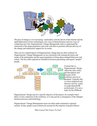 The pace of change is ever increasing - particularly with the advent of the Internet and the
rapid deployment of new technologies, new ways of doing business and new ways of
conducting one's life. Organizational Change Management seeks to understand the
sentiments of the target population and work with them to promote efficient delivery of
the change and enthusiastic support for its results.
There are two related aspects of Organizational change that are often confused. In
Organizational Change Management we are concerned with winning the hearts and
minds of the participants and the target population to bring about changed behaviour and
culture. The key skills required are founded in business psychology and require "people"
people.
Contrast this to
Organizational Design
where the roles, skills,
job descriptions and
structure of the
workforce may be re-
designed. Typically that
is a more analytical and
directive activity, suited
to tough-skinned HR
professionals. It is not a
topic for the ePMbook.
Organizational Design may be a specific objective of the project, for example where
there is to be a reduction in the workforce, or it may just be a consequence of the changed
business processes and technology.
Organizational Change Management issues are often under-estimated or ignored
entirely. In fact, people issues collectively account for the majority of project failures.
What Caused The Project To Fail?
 