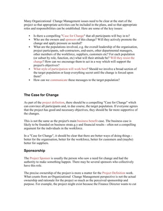 Many Organizational Change Management issues need to be clear at the start of the
project so that appropriate activities can be included in the plans, and so that appropriate
roles and responsibilities can be established. Here are some of the key issues:
 Is there a compelling "Case for Change" that all participants will buy in to?
 Who are the owners and sponsors of this change? Will they actively promote the
change and apply pressure as needed?
 What are the populations involved, e.g. the overall leadership of the organisation,
project participants, sub-contractors, end-users, other departmental managers,
other members of the workforce, suppliers, customers etc? For each population
(or subset by role, function, etc) what will their attitude be? Will they resist the
change? How can we encourage them to act in a way which will support the
project's objectives?
 What style of participation will work best? Should we involve a broad section of
the target population or keep everything secret until the change is forced upon
them?
 How can we communicate these messages to the target population?
The Case for Change
As part of the project definition, there should be a compelling "Case for Change" which
can convince all participants and, in due course, the target population. If everyone agrees
that the project has good and necessary objectives, they should be far more supportive of
the changes.
This is not the same as the project's main business benefit case. The business case is
likely to be founded on business strate.g.y and financial results - often not a compelling
argument for the individuals in the workforce.
In a "Case for Change", it should be clear that there are better ways of doing things -
better for the organisation, better for the workforce, better for customers and (maybe)
better for suppliers.
Sponsorship
The Project Sponsor is usually the person who saw a need for change and had the
authority to make something happen. There may be several sponsors who collectively
have this role.
The precise ownership of the project is more a matter for the Project Definition work.
What counts from an Organizational Change Management perspective is not the actual
ownership and rationale for the project so much as the perceived sponsorship and
purpose. For example, the project might exist because the Finance Director wants to cut
 