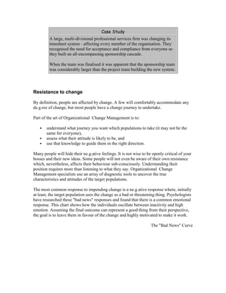 Case Study
A large, multi-divisional professional services firm was changing its
timesheet system - affecting every member of the organisation. They
recognised the need for acceptance and compliance from everyone so
they built an all-encompassing sponsorship cascade.
When the team was finalised it was apparent that the sponsorship team
was considerably larger than the project team building the new system.
Resistance to change
By definition, people are affected by change. A few will comfortably accommodate any
de.g.ree of change, but most people have a change journey to undertake.
Part of the art of Organizational Change Management is to:
 understand what journey you want which populations to take (it may not be the
same for everyone),
 assess what their attitude is likely to be, and
 use that knowledge to guide them in the right direction.
Many people will hide their ne.g.ative feelings. It is not wise to be openly critical of your
bosses and their new ideas. Some people will not even be aware of their own resistance
which, nevertheless, affects their behaviour sub-consciously. Understanding their
position requires more than listening to what they say. Organizational Change
Management specialists use an array of diagnostic tools to uncover the true
characteristics and attitudes of the target populations.
The most common response to impending change is a ne.g.ative response where, initially
at least, the target population sees the change as a bad or threatening thing. Psychologists
have researched these "bad news" responses and found that there is a common emotional
response. This chart shows how the individuals oscillate between inactivity and high
emotion. Assuming the final outcome can represent a good thing from their perspective,
the goal is to leave them in favour of the change and highly motivated to make it work.
The "Bad News" Curve
 