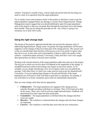 solution. Transition is usually a busy, critical, high-risk period when the last thing you
need is a lack of co-operation from the target population.
Try to surface issues and resistance earlier in the project so that there is time to get the
target population engaged before any damage is caused. Some Organizational Change
Management experts suggest that you should deliberately upset the target population
early in the project so that you can guide them through the emotional curve and change
their attitude. That may be taking the principle too far - but, if there is going to be
resistance, try to deal with it early.
Using the right change style
The design of the project's approach should take into account the optimum style of
addressing Organizational change issues. In general, the target population will be more
supportive of the changes if they have been part of the change process. The cynical view
is that you should make them feel part of the process even if you prefer to ignore what
they have to say. In fact, their active participation is likely to add to the quality of the
solution - it should be taken seriously. Conversely, if they feel their views were sought
then ignored they are likely to become more resistant.
Working with a broad selection of the target population adds time and cost to the project.
The de.g.ree to which you involve them will depend on the magnitude of the change. A
straightforward non-controversial change may require no previous contact. If, for
example, you are simply introducing a new set of expense codes you can publish the
message "with effect from 1st April, new codes must be used as per the attached book".
Conversely, if you are making huge changes to the job and lifestyle of the target
population you will need to work with them to gain their co-operation, for example, if
you wish them to re-locate voluntarily and re-train for substantially altered jobs.
Here are some change styles that may be appropriate:
 Collaborative - The target population are engaged in the change process,
typically through cascading workshops or meetings. They will be kept up to date
on the issues. Their views will be actively sought and acted upon. Feedback will
demonstrate how their input has been acted upon.
 Consultative - The target population is informed about the changes and their
views are sought.
 Directive - The workforce is informed about the changes and why those changes
are important.
 Coercive - The workforce is told that they must obey the new instructions.
 