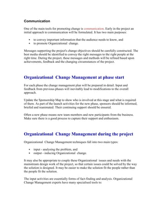 Communication
One of the main tools for promoting change is communication. Early in the project an
initial approach to communication will be formulated. It has two main purposes:
 to convey important information that the audience needs to know, and
 to promote Organizational change.
Messages supporting the project's change objectives should be carefully constructed. The
best media should be identified to convey the right messages to the right people at the
right time. During the project, these messages and methods will be refined based upon
achievements, feedback and the changing circumstances of the project.
Organizational Change Management at phase start
For each phase the change management plan will be prepared in detail. Input and
feedback from previous phases will inevitably lead to modifications to the overall
approach.
Update the Sponsorship Map to show who is involved at this stage and what is required
of them. As part of the launch activities for the new phase, sponsors should be informed,
briefed and reanimated. Their continuing support should be ensured.
Often a new phase means new team members and new participants from the business.
Make sure there is a good process to capture their support and enthusiasm.
Organizational Change Management during the project
Organizational Change Management techniques fall into two main types:
 input - analysing the problem, and
 output - inducing Organizational change.
It may also be appropriate to couple these Organizational issues and needs with the
mainstream design work of the project, so that certain issues could be solved by the way
the solution is designed. It may be easier to make the solution fit the people rather than
the people fit the solution.
The input activities are essentially forms of fact-finding and analysis. Organizational
Change Management experts have many specialised tools to:
 