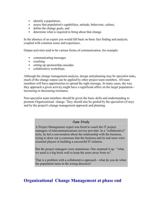  identify a population,
 assess that population's capabilities, attitude, behaviour, culture,
 define the change goals, and
 determine what is required to bring about that change.
In the absence of an expert you would fall back on basic fact finding and analysis,
coupled with common sense and experience.
Output activities tend to be various forms of communication, for example:
 communicating messages
 coaching
 setting up sponsorship cascades
 collaborative workshops.
Although the change management analysis, design and planning may be specialist tasks,
much of the change output can be applied by other project team members. All team
members will have opportunities to spread the right message. In many cases, the way
they approach a given activity might have a significant affect on the target population -
increasing or decreasing resistance.
Non-specialist team members should be given the basic skills and understanding to
promote Organizational change. They should also be guided by the specialists (if any)
and by the project's change management approach and planning.
Case Study
A Project Management expert was hired to coach the IT project
managers of telecommunications service provider. In a "collaborative"
style, he led a conversation about the relationship with the business,
trying to draw out a consensus that the business and its end users were
essential players in building a successful IT solution.
But the project managers were unanimous. One summed it up - "what
we need is a big brick wall to keep the users away from us".
That is a problem with a collaborative approach - what do you do when
the population turns in the wrong direction?
Organizational Change Management at phase end
 