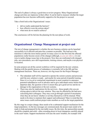 The end of a phase is always a good time to review progress. Many Organizational
change activities are imprecise in their effect. It can be hard to measure whether the target
population has now become sufficiently supportive for the project to succeed.
Take a fresh look at the Organizational issues:
 did we really understand the barriers?
 how effective were the actions taken?
 what more do we need to achieve?
The conclusions will be fed into the planning for the next phase of work.
Organizational Change Management at project end
The test of change management is whether the new business solution can be launched
successfully in as efficient and pain-free a manner as possible. The lead up to the
transition is often the most intense period. In many cases it is the first time the affected
populations really become aware of the changes (although, as you saw above, it is not
wise to tackle change issues late in the project). Now they are confronted with changed
jobs, new procedures, new skill requirements, training courses, and maybe even physical
re-location.
In some projects not all the current workforce will be required for the new solution.
Dealing with the painful process of redundancy is normally left to the HR and line
management functions. There are, however, two big issues for the Project Manager:
 The redundant staff will be required to operate the current systems and processes
until the new solution is ready - and maybe for some period of parallel running.
Since it is a le.g.al or contractual requirement in most countries to announce
potential redundancies well in advance and to give individuals notice before their
departure date, the question is how to ensure they give good service and do no
damage to the organisation or the new systems.
 There may also be implications for the survivors - those people who you are
relying upon to deliver the new solution. They may be affected by the bad news
concerning their colleagues. They may even go through a period of uncertainty
when they do not know whether or not they themselves will be retained. What
needs to be done to maintain their support and enthusiasm? Bear in mind that the
same issues could confront project team members as well as the target population.
By this stage in a major change, there needs to be a substantial support mechanism for the
target population. As the key messages are communicated, the project team needs to be
ready to help and prepared for the inevitable issues. By this time, the sponsorship cascade
should be complete and solid - often extending down to local champions carefully placed
in the users' teams. Support mechanisms will ease the users' troubles, for example with
 