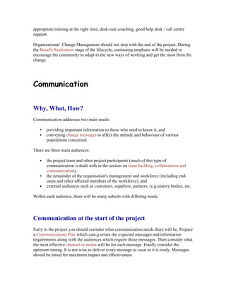 appropriate training at the right time, desk-side coaching, good help desk / call centre
support.
Organizational Change Management should not stop with the end of the project. During
the Benefit Realisation stage of the lifecycle, continuing emphasis will be needed to
encourage the community to adapt to the new ways of working and get the most from the
change.
Communication
Why, What, How?
Communication addresses two main needs:
 providing important information to those who need to know it, and
 conveying change messages to affect the attitude and behaviour of various
populations concerned.
There are three main audiences:
 the project team and other project participants (much of this type of
communication is dealt with in the section on team building, collaboration and
communication),
 the remainder of the organisation's management and workforce (including end-
users and other affected members of the workforce), and
 external audiences such as customers, suppliers, partners, re.g.ulatory bodies, etc.
Within each audience, there will be many subsets with differing needs.
Communication at the start of the project
Early in the project you should consider what communication needs there will be. Prepare
a Communications Plan which cate.g.orises the expected messages and information
requirements along with the audiences which require those messages. Then consider what
the most effective channel or media will be for each message. Finally consider the
optimum timing. It is not wise to deliver every message as soon as it is ready. Messages
should be timed for maximum impact and effectiveness.
 