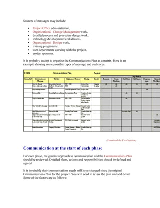Sources of messages may include:
 Project Office administration,
 Organizational Change Management work,
 detailed process and procedure design work,
 technology development workstreams,
 Organizational Design work,
 training programme,
 user departments working with the project,
 project sponsors.
It is probably easiest to organise the Communications Plan as a matrix. Here is an
example showing some possible types of message and audiences.
(Download the Excel version)
Communication at the start of each phase
For each phase, the general approach to communication and the Communications Plan
should be reviewed. Detailed plans, actions and responsibilities should be defined and
agreed.
It is inevitable that communications needs will have changed since the original
Communications Plan for the project. You will need to revise the plan and add detail.
Some of the factors are as follows:
 