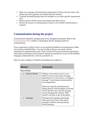  Many new messages and information requirements will have become clear as the
project team have generate more detail about the solution.
 Consider the detailed project plan for the phase to see where specific requirements
arise.
 Discuss needs with the various team leaders and other sources.
 Review the success of communication to date to see if further reinforcement is
required.
Communication during the project
Communication should be managed proactively throughout the project. Refer to the
Communications Plan. Update it with progress and the changing needs for
communication.
Every organisation is likely to have its own preferred methods of communication. Make
sure you have identified these. You may be able to discuss your needs with the
organisation's communications team. There will also be le.g.al or practical requirements
concerning such things as discrimination, data privacy/protection, access for the disabled,
languages, employment law, union ne.g.otiations etc.
Here are some examples of channels and methods you might use.
Method Comments
Face-to-Face
 Word of Mouth Ordinary conversation can be a very
effective way of conveying a message -
particularly if it is not seen as a "company
message". Good rumours spread quickly
in an organisation.
With more specific communications,
talking directly with the people concerned
will be the best way to get the message
across and gauge the reaction. Walk
round to see them or get on the phone.
 Meetings Meetings need a purpose and should
make good use of time. Plan which
messages could be conveyed during
which meetings.
 