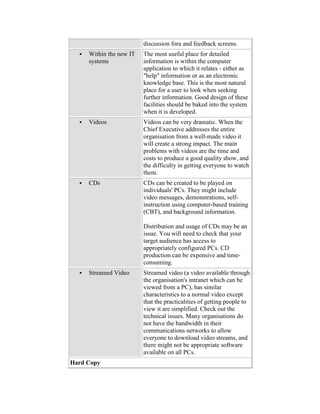 discussion fora and feedback screens.
 Within the new IT
systems
The most useful place for detailed
information is within the computer
application to which it relates - either as
"help" information or as an electronic
knowledge base. This is the most natural
place for a user to look when seeking
further information. Good design of these
facilities should be baked into the system
when it is developed.
 Videos Videos can be very dramatic. When the
Chief Executive addresses the entire
organisation from a well-made video it
will create a strong impact. The main
problems with videos are the time and
costs to produce a good quality show, and
the difficulty in getting everyone to watch
them.
 CDs CDs can be created to be played on
individuals' PCs. They might include
video messages, demonstrations, self-
instruction using computer-based training
(CBT), and background information.
Distribution and usage of CDs may be an
issue. You will need to check that your
target audience has access to
appropriately configured PCs. CD
production can be expensive and time-
consuming.
 Streamed Video Streamed video (a video available through
the organisation's intranet which can be
viewed from a PC), has similar
characteristics to a normal video except
that the practicalities of getting people to
view it are simplified. Check out the
technical issues. Many organisations do
not have the bandwidth in their
communications networks to allow
everyone to download video streams, and
there might not be appropriate software
available on all PCs.
Hard Copy
 