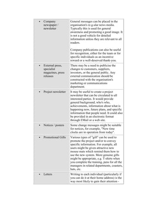  Company
newspaper /
newsletter
General messages can be placed in the
organisation's re.g.ular news media.
Typically this is used for general
awareness and promoting a good image. It
is not a good vehicle for detailed
information unless they are relevant to all
readers.
Company publications can also be useful
for recognition, either for the team or for
specific individuals as an incentive
reward or a well-deserved thank-you.
 External press,
specialist
magazines, press
releases
There may be a need to publicise the
changes to customers, suppliers,
investors, or the general public. Any
external communication should be
constructed with the organisation's
marketing or communications
department.
 Project newsletter It may be useful to create a project
newsletter that can be circulated to all
interested parties. It would provide
general background, who's who,
achievements, information about what is
happening now, future plans, and specific
information that people need. It could also
be provided in an electronic format
through EMail or a web site.
 Notices / posters Some change messages might be suitable
for notices, for example, "New time
clocks are in operation from today".
 Promotional Gifts Various types of "gift" can be used to
promote the project and/or to convey
specific information. For example, all
users might be given attractive new
mouse mats which remind them how to
use the new system. More genuine gifts
might be appropriate, e.g. T-shirts when
you complete the training, pens for all the
managers in related departments, coasters,
hats, etc.
 Letters Writing to each individual (particularly if
you can do it at their home address) is the
way most likely to gain their attention -
 