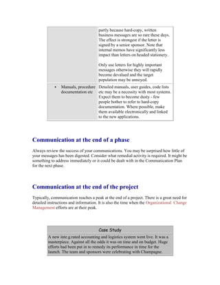 partly because hard-copy, written
business messages are so rare these days.
The effect is strongest if the letter is
signed by a senior sponsor. Note that
internal memos have significantly less
impact than letters on headed stationery.
Only use letters for highly important
messages otherwise they will rapidly
become devalued and the target
population may be annoyed.
 Manuals, procedure
documentation etc
Detailed manuals, user guides, code lists
etc may be a necessity with most systems.
Expect them to become dusty - few
people bother to refer to hard-copy
documentation. Where possible, make
them available electronically and linked
to the new applications.
Communication at the end of a phase
Always review the success of your communications. You may be surprised how little of
your messages has been digested. Consider what remedial activity is required. It might be
something to address immediately or it could be dealt with in the Communication Plan
for the next phase.
Communication at the end of the project
Typically, communication reaches a peak at the end of a project. There is a great need for
detailed instructions and information. It is also the time when the Organizational Change
Management efforts are at their peak.
Case Study
A new inte.g.rated accounting and logistics system went live. It was a
masterpiece. Against all the odds it was on time and on budget. Huge
efforts had been put in to remedy its performance in time for the
launch. The team and sponsors were celebrating with Champagne.
 
