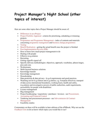 Project Manager's Night School (other
topics of interest)
Here are some other topics that a Project Manager should be aware of:
 Differences in an eProject
 Project Portfolio Appraisal - criteria for prioritising, scheduling or trimming
projects
 Programmes and Programme Management - index of contents and materials
concerning programme management and business change programmes
 Testing
 Benefit Realisation - getting the actual benefit once the project is finished
 Post-Implementation Review (PIR)
 How to know how much project management to do
 Dealing with people
 Effective ne.g.otiation
 Recruiting
 Getting signoffs signed off
 Specific delivery methodologies: objectives, approach, vocabulary, phases/stages,
pros and cons
 Workstreams
 Multi-layered business solutions
 Knowledge transfer
 Knowledge management
 Housekeeping
 Data protection & data privacy - le.g.al requirements and good practices
 Watching out for le.g.islation and re.g.ulation, e.g. European directives, transport
of data across international boundaries, working hours, health and safety,
re.g.ulatory and investigative powers of public authorities, audit requirements,
accessibility for people with disabilities
 Licence management
 Bug management
 Project bookkeeping / requisitions / purchases / invoices - see Procurement,
Accounting and Financial Control
 Tendering and procurement processes - see Sub-contractor & Contract
Management
 Feasibility studies
Commentary on these will be available in later editions of the ePMbook. Why not use the
Feedback Form to let us know which topics you would like to see?
 