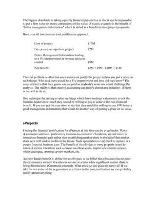 The biggest drawback in taking a purely financial perspective is that it can be impossible
to put a firm value on many components of the value. A classic example is the benefit of
"better management information" which is stated as a benefit in most project proposals.
Here is an all too common cost justification approach:
Cost of project £10M
Direct cost savings from project £2M
Better Management Information leading
to a 1% improvement in revenue and cost
control £9M
Net Benefit £2M + £9M - £10M = £1M
The real problem is often that you cannot cost justify the project unless you put a price on
such things. Who said there would be a 1% improvement and how did they know? The
usual answer is that their guess was as good as anybody's so no one could challenge the
analysis. The reality is that creative accounting can justify almost any initiative - if there
is the will to do so.
One technique for putting a value on things which have no direct valuation is to ask the
business leaders how much they would be willing to pay to achieve the non-financial
benefit. If you can get the executive to say that they would be willing to pay £9M to have
good management information, that would be another way of putting a price on its value.
eProjects
Finding the financial justification for eProjects at this time can be even harder. Many
eCommerce solutions, particularly business-to-consumer eSolutions, are not aimed at
immediate financial gain rather than establishing market share in the belief that market
share now will lead to profits in the future. Such speculation is very hard to capture in a
purely financial business case. The benefit of the eProject is more properly stated in
terms of its true intentions such as lower overhead costs, improved customer service,
wider catalogue, opening up new markets, etc.
An even harder benefit to define for an eProject, is the belief that a business has to enter
the eCommerce arena if it wishes to survive at a time when significant market share is
being diverted into eCommerce channels. What price do you place on survival? If we
take the net value of the organisation as a factor in the cost justification we can probably
justify almost anything!
 