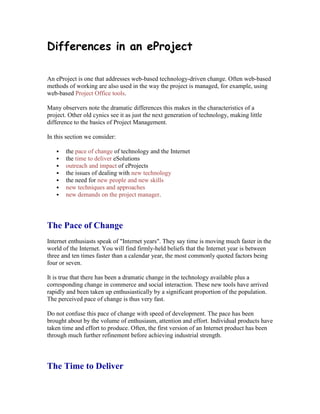 Differences in an eProject
An eProject is one that addresses web-based technology-driven change. Often web-based
methods of working are also used in the way the project is managed, for example, using
web-based Project Office tools.
Many observers note the dramatic differences this makes in the characteristics of a
project. Other old cynics see it as just the next generation of technology, making little
difference to the basics of Project Management.
In this section we consider:
 the pace of change of technology and the Internet
 the time to deliver eSolutions
 outreach and impact of eProjects
 the issues of dealing with new technology
 the need for new people and new skills
 new techniques and approaches
 new demands on the project manager.
The Pace of Change
Internet enthusiasts speak of "Internet years". They say time is moving much faster in the
world of the Internet. You will find firmly-held beliefs that the Internet year is between
three and ten times faster than a calendar year, the most commonly quoted factors being
four or seven.
It is true that there has been a dramatic change in the technology available plus a
corresponding change in commerce and social interaction. These new tools have arrived
rapidly and been taken up enthusiastically by a significant proportion of the population.
The perceived pace of change is thus very fast.
Do not confuse this pace of change with speed of development. The pace has been
brought about by the volume of enthusiasm, attention and effort. Individual products have
taken time and effort to produce. Often, the first version of an Internet product has been
through much further refinement before achieving industrial strength.
The Time to Deliver
 