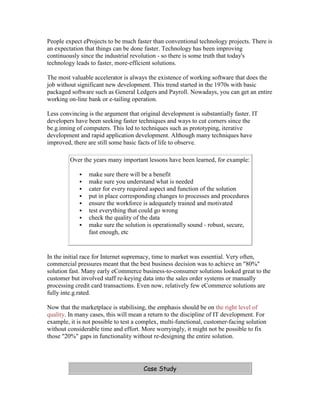 People expect eProjects to be much faster than conventional technology projects. There is
an expectation that things can be done faster. Technology has been improving
continuously since the industrial revolution - so there is some truth that today's
technology leads to faster, more-efficient solutions.
The most valuable accelerator is always the existence of working software that does the
job without significant new development. This trend started in the 1970s with basic
packaged software such as General Ledgers and Payroll. Nowadays, you can get an entire
working on-line bank or e-tailing operation.
Less convincing is the argument that original development is substantially faster. IT
developers have been seeking faster techniques and ways to cut corners since the
be.g.inning of computers. This led to techniques such as prototyping, iterative
development and rapid application development. Although many techniques have
improved, there are still some basic facts of life to observe.
Over the years many important lessons have been learned, for example:
 make sure there will be a benefit
 make sure you understand what is needed
 cater for every required aspect and function of the solution
 put in place corresponding changes to processes and procedures
 ensure the workforce is adequately trained and motivated
 test everything that could go wrong
 check the quality of the data
 make sure the solution is operationally sound - robust, secure,
fast enough, etc
In the initial race for Internet supremacy, time to market was essential. Very often,
commercial pressures meant that the best business decision was to achieve an "80%"
solution fast. Many early eCommerce business-to-consumer solutions looked great to the
customer but involved staff re-keying data into the sales order systems or manually
processing credit card transactions. Even now, relatively few eCommerce solutions are
fully inte.g.rated.
Now that the marketplace is stabilising, the emphasis should be on the right level of
quality. In many cases, this will mean a return to the discipline of IT development. For
example, it is not possible to test a complex, multi-functional, customer-facing solution
without considerable time and effort. More worryingly, it might not be possible to fix
those "20%" gaps in functionality without re-designing the entire solution.
Case Study
 