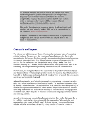An on-line CD vendor was early to market, but suffered from some
shortcomings in their systems and operations. For example, they
frequently showed items were in stock but after the customer
completed the purchase they announced that the CDs were on back
order. In many cases, the buyer would have made a different
purchasing decision if the truth had been known.
The vendor then discovered customers' account details and credit card
numbers had been stolen by hackers. This had to be communicated to
the customers. Want to see what it feels like?
Net result - customers do not want to do business with an organisation
that provides poor service, misleads them and subjects them to the
threat of financial fraud.
Outreach and Impact
The Internet has led to some new forms of business but many new ways of conducting
existing business. There are very few examples of a product or service that is only
provided using the Internet. The best examples are ones that directly support eCommerce,
for example authentication services. Most eBusiness ventures sell things or provide
services that the marketplace has always found a way to buy - books, cars, food,
insurance, banking etc. Likewise, internal eSolutions are usually only better ways to do
something, for example knowledge sharing, communications, eHR and eFinance.
In most cases, the change has been to the accessibility of the product to the marketplace -
and the accessibility of the marketplace to the vendor. For example, the public has always
been able to deal in stocks and shares, but web-based services have made this service area
easy to use and competitively priced.
A key differentiator for an eProject is its outreach. A conventional system such as sales
order entry might have been seen by a hundred people. The web-based equivalent might
be seen by a hundred million. The designer needs to be concerned about a huge variety of
interests, backgrounds and capabilities. In the past we might have talked to the hundred
sales entry clerks but it will be a difficult challenge to consult with the world population
of Internet users. There may also be practical issues such as language, currency, taxation
and local re.g.ulations.
As well as the numerical impact of an eBusiness solution, there is also the impact due to
its visibility - particularly with people outside the organisation. Whereas in the past
organisations often coped well with poorly designed internal systems, an eBusiness
solution might be seen and experienced by a large number of potential customers,
 