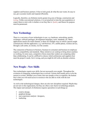 suppliers and business partners. It has to look good, do what the user wants, be easy to
use, give accurate results and respond efficiently.
Logically, therefore, an eSolution merits greater de.g.rees of design, construction and
testing. Unlike conventional solutions, it is not practical to train the user population or
expect them to stick with it whether or not they like it. Quality and fitness for purpose
must be paramount.
New Technology
There is a vast array of new technologies in use, e.g. hardware, networking, portals,
exchanges, software packages, development languages, tools, standards, etc. Many
applications need to be multi-channel, ie there are multiple ways in which a person might
communicate with the application, e.g. web-browser, iTV, mobile phone, wireless device,
through a call centre, at a kiosk, over the counter.
The connection of business-to-business, business-to-consumer and business-to-employee
requires compatibility and standards. Many initiatives are seeking to bring about seamless
co-working. In some cases, competitive forces mean that vendors are competing rather
than collaborating. It can be a difficult to choose which architecture and suppliers best
meet the project's needs. Get it wrong, and you might be left with an obsolete solution.
New People - New Skills
New technologies require new skills, but not necessarily new people. Throughout the
evolution of computing, technologies have evolved. Current staff usually prove to be the
easiest to re-train. Whether you re-train, hire new people or buy in expertise, the bottom
line is that you will need access to resources who are able to work with the new
technologies.
As well as the technological changes, there are also new disciplines required. Maybe they
are not new to the organisation, but they are often a new factor in technology projects.
The impact and outreach of eSolutions requires specialists in such things as:
 creative design,
 graphical design,
 user-experience analysts / designers,
 marketing.
 