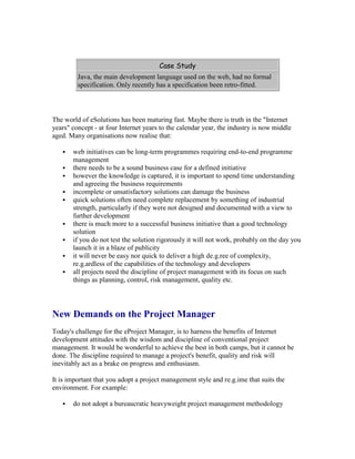 Case Study
Java, the main development language used on the web, had no formal
specification. Only recently has a specification been retro-fitted.
The world of eSolutions has been maturing fast. Maybe there is truth in the "Internet
years" concept - at four Internet years to the calendar year, the industry is now middle
aged. Many organisations now realise that:
 web initiatives can be long-term programmes requiring end-to-end programme
management
 there needs to be a sound business case for a defined initiative
 however the knowledge is captured, it is important to spend time understanding
and agreeing the business requirements
 incomplete or unsatisfactory solutions can damage the business
 quick solutions often need complete replacement by something of industrial
strength, particularly if they were not designed and documented with a view to
further development
 there is much more to a successful business initiative than a good technology
solution
 if you do not test the solution rigorously it will not work, probably on the day you
launch it in a blaze of publicity
 it will never be easy nor quick to deliver a high de.g.ree of complexity,
re.g.ardless of the capabilities of the technology and developers
 all projects need the discipline of project management with its focus on such
things as planning, control, risk management, quality etc.
New Demands on the Project Manager
Today's challenge for the eProject Manager, is to harness the benefits of Internet
development attitudes with the wisdom and discipline of conventional project
management. It would be wonderful to achieve the best in both camps, but it cannot be
done. The discipline required to manage a project's benefit, quality and risk will
inevitably act as a brake on progress and enthusiasm.
It is important that you adopt a project management style and re.g.ime that suits the
environment. For example:
 do not adopt a bureaucratic heavyweight project management methodology
 
