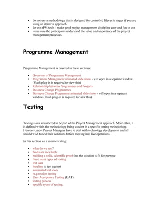  do not use a methodology that is designed for controlled lifecycle stages if you are
using an iterative approach
 do use ePM tools - make good project management discipline easy and fun to use
 make sure the participants understand the value and importance of the project
management processes.
Programme Management
Programme Management is covered in these sections:
 Overview of Programme Management
 Programme Management animated slide show - will open in a separate window
(Flash plug-in is required to view this)
 Relationship between Programmes and Projects
 Business Change Programmes
 Business Change Programme animated slide show - will open in a separate
window (Flash plug-in is required to view this)
Testing
Testing is not considered to be part of the Project Management approach. More often, it
is defined within the methodology being used or in a specific testing methodology.
However, most Project Managers have to deal with technology development and all
should wish to test their solutions before moving into live operations.
In this section we examine testing:
 what do we test?
 faults are inevitable
 building a solid, scientific proof that the solution is fit for purpose
 three main types of testing
 test data
 baseline to test against
 automated test tools
 re.g.ression testing
 User Acceptance Testing (UAT)
 testing process
 specific types of testing.
 