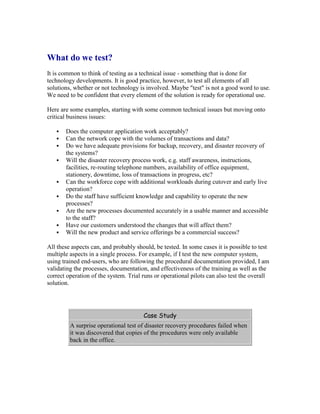 What do we test?
It is common to think of testing as a technical issue - something that is done for
technology developments. It is good practice, however, to test all elements of all
solutions, whether or not technology is involved. Maybe "test" is not a good word to use.
We need to be confident that every element of the solution is ready for operational use.
Here are some examples, starting with some common technical issues but moving onto
critical business issues:
 Does the computer application work acceptably?
 Can the network cope with the volumes of transactions and data?
 Do we have adequate provisions for backup, recovery, and disaster recovery of
the systems?
 Will the disaster recovery process work, e.g. staff awareness, instructions,
facilities, re-routing telephone numbers, availability of office equipment,
stationery, downtime, loss of transactions in progress, etc?
 Can the workforce cope with additional workloads during cutover and early live
operation?
 Do the staff have sufficient knowledge and capability to operate the new
processes?
 Are the new processes documented accurately in a usable manner and accessible
to the staff?
 Have our customers understood the changes that will affect them?
 Will the new product and service offerings be a commercial success?
All these aspects can, and probably should, be tested. In some cases it is possible to test
multiple aspects in a single process. For example, if I test the new computer system,
using trained end-users, who are following the procedural documentation provided, I am
validating the processes, documentation, and effectiveness of the training as well as the
correct operation of the system. Trial runs or operational pilots can also test the overall
solution.
Case Study
A surprise operational test of disaster recovery procedures failed when
it was discovered that copies of the procedures were only available
back in the office.
 