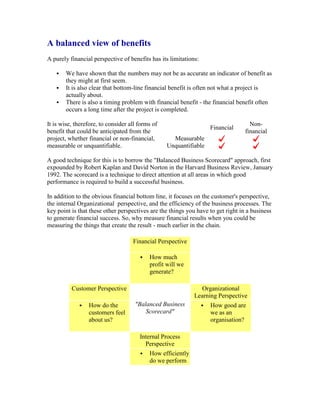 A balanced view of benefits
A purely financial perspective of benefits has its limitations:
 We have shown that the numbers may not be as accurate an indicator of benefit as
they might at first seem.
 It is also clear that bottom-line financial benefit is often not what a project is
actually about.
 There is also a timing problem with financial benefit - the financial benefit often
occurs a long time after the project is completed.
It is wise, therefore, to consider all forms of
benefit that could be anticipated from the
project, whether financial or non-financial,
measurable or unquantifiable.
Financial
Non-
financial
Measurable
Unquantifiable
A good technique for this is to borrow the "Balanced Business Scorecard" approach, first
expounded by Robert Kaplan and David Norton in the Harvard Business Review, January
1992. The scorecard is a technique to direct attention at all areas in which good
performance is required to build a successful business.
In addition to the obvious financial bottom line, it focuses on the customer's perspective,
the internal Organizational perspective, and the efficiency of the business processes. The
key point is that these other perspectives are the things you have to get right in a business
to generate financial success. So, why measure financial results when you could be
measuring the things that create the result - much earlier in the chain.
Financial Perspective
 How much
profit will we
generate?
Customer Perspective
"Balanced Business
Scorecard"
Organizational
Learning Perspective
 How do the
customers feel
about us?
 How good are
we as an
organisation?
Internal Process
Perspective
 How efficiently
do we perform
 