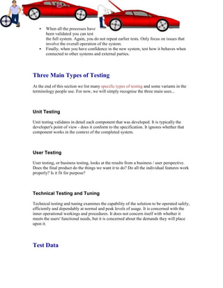  When all the processes have
been validated you can test
the full system. Again, you do not repeat earlier tests. Only focus on issues that
involve the overall operation of the system.
 Finally, when you have confidence in the new system, test how it behaves when
connected to other systems and external parties.
Three Main Types of Testing
At the end of this section we list many specific types of testing and some variants in the
terminology people use. For now, we will simply recognise the three main uses...
Unit Testing
Unit testing validates in detail each component that was developed. It is typically the
developer's point of view - does it conform to the specification. It ignores whether that
component works in the context of the completed system.
User Testing
User testing, or business testing, looks at the results from a business / user perspective.
Does the final product do the things we want it to do? Do all the individual features work
properly? Is it fit for purpose?
Technical Testing and Tuning
Technical testing and tuning examines the capability of the solution to be operated safely,
efficiently and dependably at normal and peak levels of usage. It is concerned with the
inner operational workings and procedures. It does not concern itself with whether it
meets the users' functional needs, but it is concerned about the demands they will place
upon it.
Test Data
 
