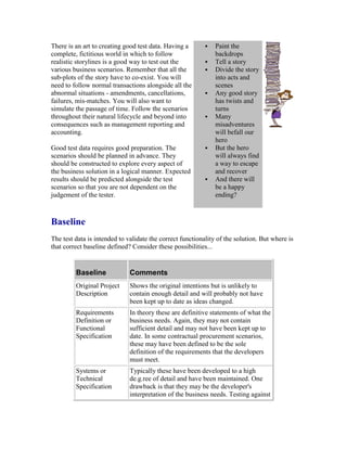 There is an art to creating good test data. Having a
complete, fictitious world in which to follow
realistic storylines is a good way to test out the
various business scenarios. Remember that all the
sub-plots of the story have to co-exist. You will
need to follow normal transactions alongside all the
abnormal situations - amendments, cancellations,
failures, mis-matches. You will also want to
simulate the passage of time. Follow the scenarios
throughout their natural lifecycle and beyond into
consequences such as management reporting and
accounting.
Good test data requires good preparation. The
scenarios should be planned in advance. They
should be constructed to explore every aspect of
the business solution in a logical manner. Expected
results should be predicted alongside the test
scenarios so that you are not dependent on the
judgement of the tester.
 Paint the
backdrops
 Tell a story
 Divide the story
into acts and
scenes
 Any good story
has twists and
turns
 Many
misadventures
will befall our
hero
 But the hero
will always find
a way to escape
and recover
 And there will
be a happy
ending?
Baseline
The test data is intended to validate the correct functionality of the solution. But where is
that correct baseline defined? Consider these possibilities...
Baseline Comments
Original Project
Description
Shows the original intentions but is unlikely to
contain enough detail and will probably not have
been kept up to date as ideas changed.
Requirements
Definition or
Functional
Specification
In theory these are definitive statements of what the
business needs. Again, they may not contain
sufficient detail and may not have been kept up to
date. In some contractual procurement scenarios,
these may have been defined to be the sole
definition of the requirements that the developers
must meet.
Systems or
Technical
Specification
Typically these have been developed to a high
de.g.ree of detail and have been maintained. One
drawback is that they may be the developer's
interpretation of the business needs. Testing against
 