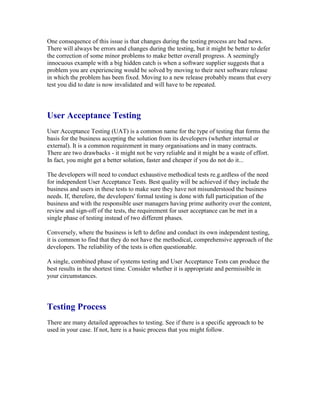 One consequence of this issue is that changes during the testing process are bad news.
There will always be errors and changes during the testing, but it might be better to defer
the correction of some minor problems to make better overall progress. A seemingly
innocuous example with a big hidden catch is when a software supplier suggests that a
problem you are experiencing would be solved by moving to their next software release
in which the problem has been fixed. Moving to a new release probably means that every
test you did to date is now invalidated and will have to be repeated.
User Acceptance Testing
User Acceptance Testing (UAT) is a common name for the type of testing that forms the
basis for the business accepting the solution from its developers (whether internal or
external). It is a common requirement in many organisations and in many contracts.
There are two drawbacks - it might not be very reliable and it might be a waste of effort.
In fact, you might get a better solution, faster and cheaper if you do not do it...
The developers will need to conduct exhaustive methodical tests re.g.ardless of the need
for independent User Acceptance Tests. Best quality will be achieved if they include the
business and users in these tests to make sure they have not misunderstood the business
needs. If, therefore, the developers' formal testing is done with full participation of the
business and with the responsible user managers having prime authority over the content,
review and sign-off of the tests, the requirement for user acceptance can be met in a
single phase of testing instead of two different phases.
Conversely, where the business is left to define and conduct its own independent testing,
it is common to find that they do not have the methodical, comprehensive approach of the
developers. The reliability of the tests is often questionable.
A single, combined phase of systems testing and User Acceptance Tests can produce the
best results in the shortest time. Consider whether it is appropriate and permissible in
your circumstances.
Testing Process
There are many detailed approaches to testing. See if there is a specific approach to be
used in your case. If not, here is a basic process that you might follow.
 