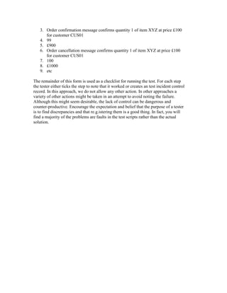 3. Order confirmation message confirms quantity 1 of item XYZ at price £100
for customer CUS01
4. 99
5. £900
6. Order cancellation message confirms quantity 1 of item XYZ at price £100
for customer CUS01
7. 100
8. £1000
9. etc
The remainder of this form is used as a checklist for running the test. For each step
the tester either ticks the step to note that it worked or creates an test incident control
record. In this approach, we do not allow any other action. In other approaches a
variety of other actions might be taken in an attempt to avoid noting the failure.
Although this might seem desirable, the lack of control can be dangerous and
counter-productive. Encourage the expectation and belief that the purpose of a tester
is to find discrepancies and that re.g.istering them is a good thing. In fact, you will
find a majority of the problems are faults in the test scripts rather than the actual
solution.
 