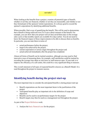 our tasks?
When looking at the benefits from a project, examine all potential types of benefit,
whether or not they are financial, whether or not they are measurable, and whether or not
they formed part of the sponsors' initial expectations. It is always good to exceed the
sponsor's expectations by identifying additional benefits.
Where possible, find a way of quantifying the benefit. This will be used to demonstrate
that a benefit is being achieved even if it is not a direct measure of the benefit. For
example, you can show that your project will (or has) saved three days in the average
sales cycle or that monthly reports are available five days earlier. You do not need to
know the financial impact of those improvements to be able to discuss them as benefits.
In particular, you can state them in terms of:
 actual performance before the project,
 target to be achieved by the project,
 current expectation at various stages throughout the project and
 actual achieved immediately after the project has completed.
Almost all forms of benefit can be tracked somehow, although you may need to find
innovative ways of measuring them, for example, staff satisfaction could be tracked by
recording the average time taken as sick leave or staff turnover rates. If your task is to
improve the efficiency of a call centre, this could be a very significant thing to measure.
This overall statement of all types of expected benefit is known as a Benefit Model. It is
used throughout the project to measure success.
Identifying benefit during the project start-up
The most important time to consider the anticipated benefits is during project start-up:
 Benefit expectations are the most important factor in the justification of the
project
 Anticipated benefits play an important role in the definition of scope and
objectives
 Benefits can be used to set performance targets for the project
 Benefit targets may then be used as a management tool throughout the project.
As part of the Project Definition work:
1. Analyse the basic financial case for the project.
 