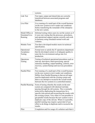 systems.
Link Test Test input, output and shared data are correctly
transferred between associated programs and
databases.
Live Pilot Live running of a small part of the overall business
on the new system to test it under real conditions
before transferring the remainder of the enterprise
to the new system.
Model Office or
Simulated Live
Running
Informal testing where users try out the system as if
it were real, testing that the processes, procedures,
and operational support operate correctly and work
in harmony using simulated normal work and
volumes.
Module Tests Test that a developed module meets its technical
specification.
Operational
Acceptance
Testing
Formal tests to satisfy the IT operations department
that the developed system is of adequate quality to
enter the live environment and go into live
production.
Operations
Testing
Testing of technical operational procedures such as
start-up, shut-down, batch processing, special
stationery handling, output handling, controls, error
recovery, system backup and recovery procedures
etc.
Parallel Pilot Test running of a small part of the overall business
on the new system to test it under real conditions.
Differs from Parallel Running in that not all input
need be duplicated with the existing system and
there is no attempt to reconcile the overall results
between the two systems in a controlled manner.
Parallel Running Form of testing whereby the results on the new
system are compared with identical real data
passing through the old systems. This is normally
achieved by duplicating the transactions for a
specific time period and reconciling the results with
the existing system. Very often it is not possible to
get parallel results because the new system is not a
duplicate copy of the old one. Where it is possible,
parallel running may require a great deal of user
effort to do things in duplicate and to reconcile the
results.
Pilot Completion and live usage of a solution such that it
 