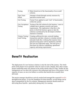 Testing 2 Main formal test of the functionality of an overall
solution.
Tiger Team
Attack
Attempt to break through security measures by
specialist external team.
Unit Testing Formal Tests applied to each "unit" of functionality
within the system.
User Acceptance
Testing
Testing of the full solution by the business / users to
validate that it operates correctly and meets
requirements. The implication is that this is the
point at which the business agrees to take the
solution as produced by the developers (whether
internal or external).
Volume Testing /
Load Testing
Creating sufficient hit rates, network loading,
transactions and data volumes to simulate normal
and peak loads thus verifying that response times
and processing times will be satisfactory and that
file sizes are sufficiently large. This also gives a
firm basis for effective scheduling, operational
capacity and tuning requirements.
Benefit Realisation
The deployment of a new business solution is only the start of the journey. The whole
point of the project was to generate value for years to come. Strange, then, that so many
project leadership teams lose interest in the results shortly after live date. Neither do line
management see it as their job to preserve the enthusiasm and focus of the project. In the
majority of cases, no one even bothers to confirm that benefits have actually been
delivered.
The project manager should have actively tracked and managed the expected benefits
throughout the project. To lay the foundation for those benefits, several things can be
done in preparation for the live solution. Management attention should remain on
delivering those benefits - particularly during early live running.
 