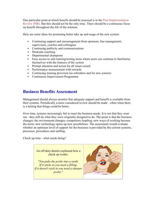 One particular point at which benefit should be assessed is in the Post-Implementation
Review (PIR). But this should not be the only time. There should be a continuous focus
on benefit throughout the life of the solution.
Here are some ideas for promoting better take up and usage of the new system:
 Continuing support and encouragement from sponsors, line management,
supervisors, coaches and colleagues
 Continuing publicity and communications
 Deskside coaching
 Departmental champions
 Easy access to safe training/testing areas where users can continue to familiarise
themselves with the features of the system
 Prompt attention and action for all issues raised
 Performance measurement with rewards
 Continuing training provision (as refreshers and for new joiners)
 Continuous Improvement Programme
Business Benefits Assessment
Management should always monitor that adequate support and benefit is available from
their systems. Periodically a more considered review should be made - often when there
is a feeling that things could be better.
Over time, systems increasingly fail to meet the business needs. It is not that they wear
out - they still do what they were originally designed to do. The point is that the business
changes; the environment changes; competitors leapfrog; new ways of working become
the norm; new technology opens up new possibilities. The assessment would evaluate
whether an optimum level of support for the business is provided by the current systems,
processes, procedures and staffing.
Check up time - what needs doing?
An off-duty dentist explained how a
check up works:
"You poke the probe into a tooth.
If it sticks in you need a filling.
If it doesn't stick in you need a sharper
probe."
 