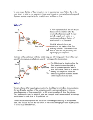 In some cases, the first of these objectives can be a contractual issue. Where that is the
case, it may be safer to run separate reviews - one focused on contractual compliance and
the other seeking to derive further benefit from a no-blame review.
When?
A Post-Implementation Review should
be scheduled some time after the
solution has been deployed. Typical
periods range from 6 weeks to 6
months, depending on the type of
solution and its environment.
The PIR is intended to be an
assessment and review of the final
working solution. There should have
been at least one full processing and
reporting cycle completed.
It should not be performed while the initial snags are still being dealt with or while users
are still being trained, coached and generally getting used to its operation.
The PIR should be timed to allow the
final improvements to be made in
order to generate optimum benefit
from the solution. There is no point in
waiting too long as the results are
intended to generate that final benefit
for the organisation and team.
Who?
There is often a difference of opinion as to who should perform the Post-Implementation
Review. Usually, members of the project team will want to complete the review as a
natural extension of their responsibility to deliver optimum benefit from the solution.
They understand what was required, what was changed, how it was achieved, how things
are supposed to work, how to fix problems, etc.
There is a converse argument that the review should be performed by an independent
team. This reduces the risk that any errors or omissions of the project team might equally
be overlooked in their review.
 