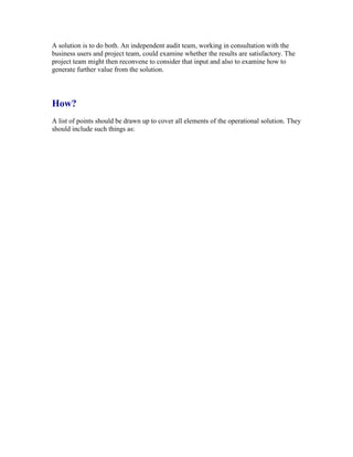 A solution is to do both. An independent audit team, working in consultation with the
business users and project team, could examine whether the results are satisfactory. The
project team might then reconvene to consider that input and also to examine how to
generate further value from the solution.
How?
A list of points should be drawn up to cover all elements of the operational solution. They
should include such things as:
 