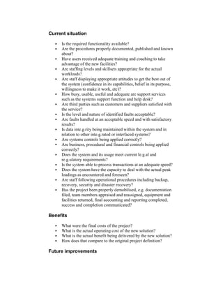 Current situation
 Is the required functionality available?
 Are the procedures properly documented, published and known
about?
 Have users received adequate training and coaching to take
advantage of the new facilities?
 Are staffing levels and skillsets appropriate for the actual
workloads?
 Are staff displaying appropriate attitudes to get the best out of
the system (confidence in its capabilities, belief in its purpose,
willingness to make it work, etc)?
 How busy, usable, useful and adequate are support services
such as the systems support function and help desk?
 Are third parties such as customers and suppliers satisfied with
the service?
 Is the level and nature of identified faults acceptable?
 Are faults handled at an acceptable speed and with satisfactory
results?
 Is data inte.g.rity being maintained within the system and in
relation to other inte.g.rated or interfaced systems?
 Are systems controls being applied correctly?
 Are business, procedural and financial controls being applied
correctly?
 Does the system and its usage meet current le.g.al and
re.g.ulatory requirements?
 Is the system able to process transactions at an adequate speed?
 Does the system have the capacity to deal with the actual peak
loadings as encountered and foreseen?
 Are staff following operational procedures including backup,
recovery, security and disaster recovery?
 Has the project been properly demobilised, e.g. documentation
filed, team members appraised and reassigned, equipment and
facilities returned, final accounting and reporting completed,
success and completion communicated?
Benefits
 What were the final costs of the project?
 What is the actual operating cost of the new solution?
 What is the actual benefit being delivered by the new solution?
 How does that compare to the original project definition?
Future improvements
 