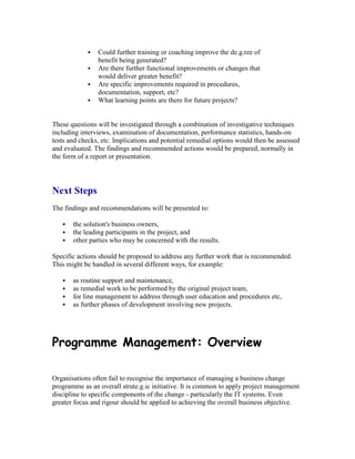  Could further training or coaching improve the de.g.ree of
benefit being generated?
 Are there further functional improvements or changes that
would deliver greater benefit?
 Are specific improvements required in procedures,
documentation, support, etc?
 What learning points are there for future projects?
These questions will be investigated through a combination of investigative techniques
including interviews, examination of documentation, performance statistics, hands-on
tests and checks, etc. Implications and potential remedial options would then be assessed
and evaluated. The findings and recommended actions would be prepared, normally in
the form of a report or presentation.
Next Steps
The findings and recommendations will be presented to:
 the solution's business owners,
 the leading participants in the project, and
 other parties who may be concerned with the results.
Specific actions should be proposed to address any further work that is recommended.
This might be handled in several different ways, for example:
 as routine support and maintenance,
 as remedial work to be performed by the original project team,
 for line management to address through user education and procedures etc,
 as further phases of development involving new projects.
Programme Management: Overview
Organisations often fail to recognise the importance of managing a business change
programme as an overall strate.g.ic initiative. It is common to apply project management
discipline to specific components of the change - particularly the IT systems. Even
greater focus and rigour should be applied to achieving the overall business objective.
 