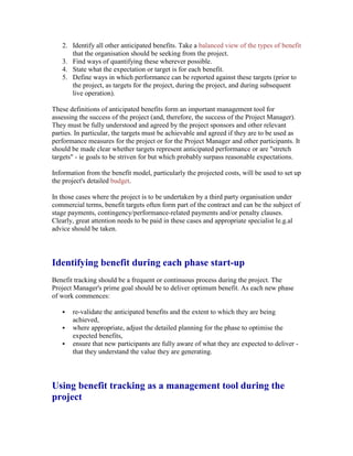 2. Identify all other anticipated benefits. Take a balanced view of the types of benefit
that the organisation should be seeking from the project.
3. Find ways of quantifying these wherever possible.
4. State what the expectation or target is for each benefit.
5. Define ways in which performance can be reported against these targets (prior to
the project, as targets for the project, during the project, and during subsequent
live operation).
These definitions of anticipated benefits form an important management tool for
assessing the success of the project (and, therefore, the success of the Project Manager).
They must be fully understood and agreed by the project sponsors and other relevant
parties. In particular, the targets must be achievable and agreed if they are to be used as
performance measures for the project or for the Project Manager and other participants. It
should be made clear whether targets represent anticipated performance or are "stretch
targets" - ie goals to be striven for but which probably surpass reasonable expectations.
Information from the benefit model, particularly the projected costs, will be used to set up
the project's detailed budget.
In those cases where the project is to be undertaken by a third party organisation under
commercial terms, benefit targets often form part of the contract and can be the subject of
stage payments, contingency/performance-related payments and/or penalty clauses.
Clearly, great attention needs to be paid in these cases and appropriate specialist le.g.al
advice should be taken.
Identifying benefit during each phase start-up
Benefit tracking should be a frequent or continuous process during the project. The
Project Manager's prime goal should be to deliver optimum benefit. As each new phase
of work commences:
 re-validate the anticipated benefits and the extent to which they are being
achieved,
 where appropriate, adjust the detailed planning for the phase to optimise the
expected benefits,
 ensure that new participants are fully aware of what they are expected to deliver -
that they understand the value they are generating.
Using benefit tracking as a management tool during the
project
 