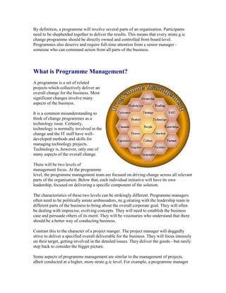 By definition, a programme will involve several parts of an organisation. Participants
need to be shepherded together to deliver the results. This means that every strate.g.ic
change programme should be directly owned and controlled from board level.
Programmes also deserve and require full-time attention from a senior manager -
someone who can command action from all parts of the business.
What is Programme Management?
A programme is a set of related
projects which collectively deliver an
overall change for the business. Most
significant changes involve many
aspects of the business.
It is a common misunderstanding to
think of change programmes as a
technology issue. Certainly,
technology is normally involved in the
change and the IT staff have well-
developed methods and skills for
managing technology projects.
Technology is, however, only one of
many aspects of the overall change.
There will be two levels of
management focus. At the programme
level, the programme management team are focused on driving change across all relevant
parts of the organisation. Below that, each individual initiative will have its own
leadership, focused on delivering a specific component of the solution.
The characteristics of these two levels can be strikingly different. Programme managers
often need to be politically astute ambassadors, ne.g.otiating with the leadership team in
different parts of the business to bring about the overall corporate goal. They will often
be dealing with imprecise, evolving concepts. They will need to establish the business
case and persuade others of its merit. They will be visionaries who understand that there
should be a better way of conducting business.
Contrast this to the character of a project manger. The project manager will doggedly
strive to deliver a specified overall deliverable for the business. They will focus intensely
on their target, getting involved in the detailed issues. They deliver the goods - but rarely
step back to consider the bigger picture.
Some aspects of programme management are similar to the management of projects,
albeit conducted at a higher, more strate.g.ic level. For example, a programme manager
 