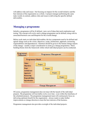 will address risks and issues - but focusing on impacts for the overall initiative and the
best interests of the organisation as a whole. A project manager performing the same
tasks would, in contrast, address risks and issues to delivering the specific defined
deliverables.
Managing a programme
Initially a programme will be ill defined - just a set of ideas that merit exploration and
testing. The concept will evolve until a change programme can be defined, along with its
associated business case and blueprint for the overall change.
Before work starts on individual deliverables, the key components need to be defined and
agreed: things such as the vision, objectives, scope, architecture, approach, resourcing,
responsibilities and dependencies. Attention should be given to the human change aspects
of the change - usually a major consideration in strate.g.ic change programmes. These
building blocks form the framework within which individual projects can be conducted.
Of course, programme management does not stop with the launch of the individual
projects. The programme will inevitably evolve over time - even within the timeframe of
the scheduled projects. The programme management team will continuously focus on
delivering optimum benefit for the organisation - always ready to make further
improvements or change direction to meet the best interests of the business.
Programme management also provides oversight of the individual projects:
 