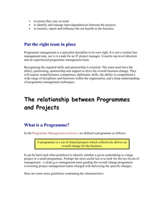  to ensure they stay on track
 to identify and manage inter-dependencies between the projects
 to monitor, report and influence the net benefit to the business.
Put the right team in place
Programme management is a specialist discipline in its own right. It is not a routine line
management task, nor is it a task for an IT project manager. It merits top-level direction
and an experienced programme management team.
Recognising the required skills and sponsorship is essential. The team must have the
ability, positioning, sponsorship and support to drive the overall business change. They
will require sound business competence, diplomatic skills, the ability to comprehend a
wide range of disciplines and functions within the organisation, and a deep understanding
of programme management techniques.
The relationship between Programmes
and Projects
What is a Programme?
In the Programme Management overview, we defined a programme as follows:
A programme is a set of related projects which collectively deliver an
overall change for the business.
It can be hard (and often pointless) to identify whether a given undertaking is a large
project or a small programme. Perhaps the most useful test is to look for the two levels of
management - a strate.g.ic management team guiding the overall change programme
overseeing project management teams charged with delivering the specific changes.
Here are some more guidelines contrasting the characteristics:
 