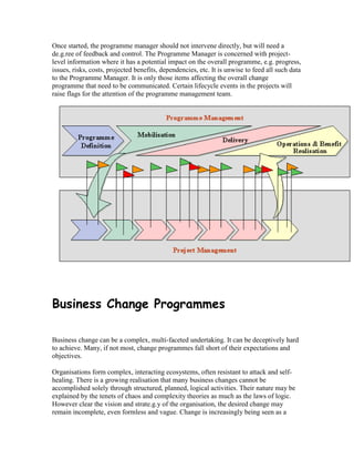 Once started, the programme manager should not intervene directly, but will need a
de.g.ree of feedback and control. The Programme Manager is concerned with project-
level information where it has a potential impact on the overall programme, e.g. progress,
issues, risks, costs, projected benefits, dependencies, etc. It is unwise to feed all such data
to the Programme Manager. It is only those items affecting the overall change
programme that need to be communicated. Certain lifecycle events in the projects will
raise flags for the attention of the programme management team.
Business Change Programmes
Business change can be a complex, multi-faceted undertaking. It can be deceptively hard
to achieve. Many, if not most, change programmes fall short of their expectations and
objectives.
Organisations form complex, interacting ecosystems, often resistant to attack and self-
healing. There is a growing realisation that many business changes cannot be
accomplished solely through structured, planned, logical activities. Their nature may be
explained by the tenets of chaos and complexity theories as much as the laws of logic.
However clear the vision and strate.g.y of the organisation, the desired change may
remain incomplete, even formless and vague. Change is increasingly being seen as a
 
