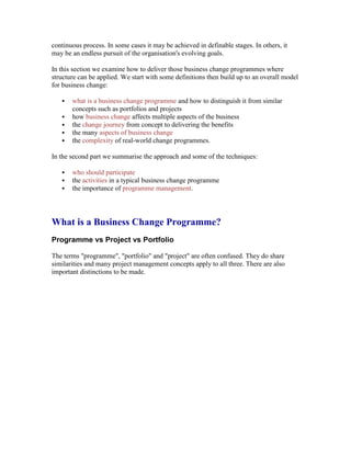 continuous process. In some cases it may be achieved in definable stages. In others, it
may be an endless pursuit of the organisation's evolving goals.
In this section we examine how to deliver those business change programmes where
structure can be applied. We start with some definitions then build up to an overall model
for business change:
 what is a business change programme and how to distinguish it from similar
concepts such as portfolios and projects
 how business change affects multiple aspects of the business
 the change journey from concept to delivering the benefits
 the many aspects of business change
 the complexity of real-world change programmes.
In the second part we summarise the approach and some of the techniques:
 who should participate
 the activities in a typical business change programme
 the importance of programme management.
What is a Business Change Programme?
Programme vs Project vs Portfolio
The terms "programme", "portfolio" and "project" are often confused. They do share
similarities and many project management concepts apply to all three. There are also
important distinctions to be made.
 