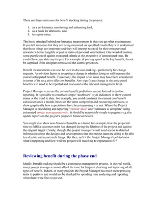 There are three main uses for benefit tracking during the project:
1. as a performance monitoring and enhancing tool,
2. as a basis for decisions, and
3. to report status.
The basic principal behind performance measurement is that you get what you measure.
If you tell someone that they are being measured on specified results they will understand
that those things are important and they will attempt to excel for their own personal
rewards (whether tangible or just in terms of personal satisfaction). One word of caution,
some people excel against measured criteria at the expensive of unmeasured ones. Be
careful how you state any targets. For example, if you say speed is the key benefit, do not
be surprised if the designers remove all the control processes.
Benefit measurements can also be used in decision making - particularly for change
requests. An obvious factor in accepting a change is whether doing so will increase the
overall anticipated benefit. Conversely, the impact of an issue may have been considered
in terms of its ne.g.ative effect on benefits. Any significant change in the anticipated
benefits will need to be reported and discussed at the relevant management level.
Project Managers can use the current benefit predictions as one form of executive
reporting. It is possible to construct simple "dashboard" style indicators to show current
status or the trend to date. For example, you could construct the current cost/benefit
calculation once a month, based on the latest completion and resourcing estimates, to
show graphically how expectations have been improving - or not. Where the Project
Manager is calculating and reporting "earned value" and "estimates to complete" using
automated project management tools, it should be reasonably simple to prepare re.g.ular
update reports on the project's projected financial benefit.
You might also show non-financial benefits as a trend, for example, how the projected
time to fulfil a customer order has changed during the lifetime of the project and against
the original target. Clearly, though, the project manager would need access to detailed
information about the designs and developments that the project team are doing to be able
to calculate and report such things. But then, isn't it the Project Manager's job to know
what's happening and how well the project will match up to expectations???
Reviewing benefit during the phase end
Ideally, benefit tracking should be a continuous management process. In the real world,
many project managers cannot afford the time for frequent checking and reporting of all
types of benefit. Indeed, in many projects the Project Manager has much more pressing
tasks to perform and would not be thanked for spending time analysing and reporting
when there were fires to put out.
 